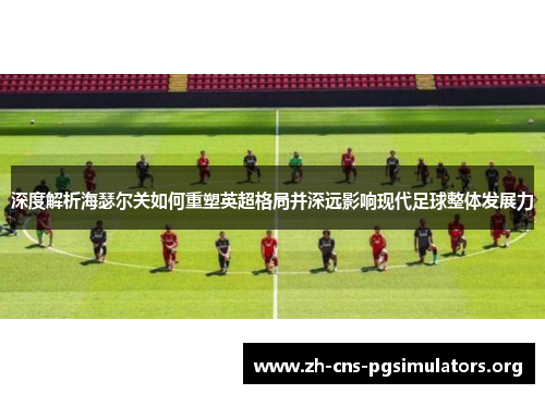 深度解析海瑟尔关如何重塑英超格局并深远影响现代足球整体发展力